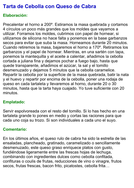 Tarta de Cebolla con Queso de Cabra  Elaboración:  Precalentar el horno a 200º. Estiramos la masa quebrada y cortamos 4 círculos un poco más grandes que los moldes que vayamos a utilizar. Forramos los moldes, cubrimos con papel de hornear, si utilizamos de silicona no hace falta y ponemos en la base garbanzos secos para evitar que suba la masa. Horneamos durante 20 minutos. Cuando retiremos la masa, bajaremos el horno a 170º. Retiramos los garbanzos y el papel de hornear. Mientras, en una sartén con tapa, ponemos la mantequilla y el aceite a calentar, añadimos la cebolla cortada a juliana fina y dejamos pochar a fuego bajo, hasta que quede transparente, añadimos el azúcar, la sal y el tomillo desmenuzado y dejamos 5 minutos que la cebolla caramelice. Repartir la cebolla por la superficie de la masa quebrada, batir la nata y el huevo y repartir por encima de la cebolla, poner una rodaja de queso en cada tartaleta y llevaremos al horno, durante 20 o 30 minutos, hasta que la tarta haya cuajado. Yo tuve suficiente con 20 minutos.  Emplatado:  Servir espolvoreada con el resto del tomillo. Si lo has hecho en una tartaleta grande lo pones en medio y cortas las raciones para que cada uno coja su trozo. Si son individuales a cada uno el suyo.  Comentario:  En los últimos años, el queso rulo de cabra ha sido la estrella de las ensaladas, plancheado, gratinado, caramelizado o sencillamente desmenuzado, este queso graso enriquece platos con gusto, fundiéndose ligeramente entre las frescas hojas de lechuga, combinando con ingredientes dulces como cebolla confitada, confituras o coulis de frutas, reducciones de vino o vinagre, frutos secos, frutas frescas, bacon frito, picatostes, cebolla frita…