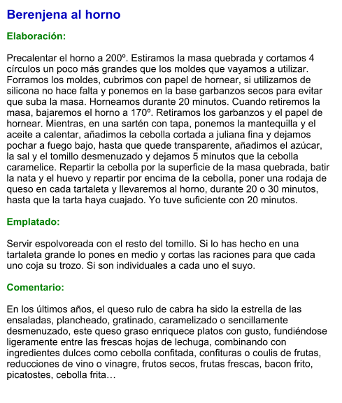 Berenjena al horno  Elaboración:  Precalentar el horno a 200º. Estiramos la masa quebrada y cortamos 4 círculos un poco más grandes que los moldes que vayamos a utilizar. Forramos los moldes, cubrimos con papel de hornear, si utilizamos de silicona no hace falta y ponemos en la base garbanzos secos para evitar que suba la masa. Horneamos durante 20 minutos. Cuando retiremos la masa, bajaremos el horno a 170º. Retiramos los garbanzos y el papel de hornear. Mientras, en una sartén con tapa, ponemos la mantequilla y el aceite a calentar, añadimos la cebolla cortada a juliana fina y dejamos pochar a fuego bajo, hasta que quede transparente, añadimos el azúcar, la sal y el tomillo desmenuzado y dejamos 5 minutos que la cebolla caramelice. Repartir la cebolla por la superficie de la masa quebrada, batir la nata y el huevo y repartir por encima de la cebolla, poner una rodaja de queso en cada tartaleta y llevaremos al horno, durante 20 o 30 minutos, hasta que la tarta haya cuajado. Yo tuve suficiente con 20 minutos.  Emplatado:  Servir espolvoreada con el resto del tomillo. Si lo has hecho en una tartaleta grande lo pones en medio y cortas las raciones para que cada uno coja su trozo. Si son individuales a cada uno el suyo.  Comentario:  En los últimos años, el queso rulo de cabra ha sido la estrella de las ensaladas, plancheado, gratinado, caramelizado o sencillamente desmenuzado, este queso graso enriquece platos con gusto, fundiéndose ligeramente entre las frescas hojas de lechuga, combinando con ingredientes dulces como cebolla confitada, confituras o coulis de frutas, reducciones de vino o vinagre, frutos secos, frutas frescas, bacon frito, picatostes, cebolla frita…