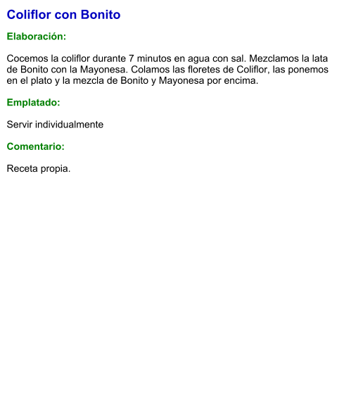 Coliflor con Bonito  Elaboración:  Cocemos la coliflor durante 7 minutos en agua con sal. Mezclamos la lata de Bonito con la Mayonesa. Colamos las floretes de Coliflor, las ponemos en el plato y la mezcla de Bonito y Mayonesa por encima.   Emplatado:  Servir individualmente  Comentario:  Receta propia.