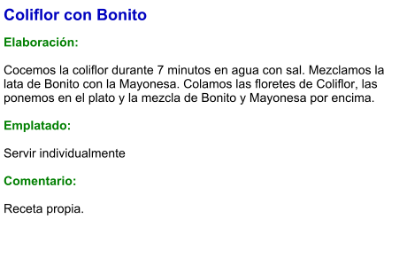Coliflor con Bonito  Elaboración:  Cocemos la coliflor durante 7 minutos en agua con sal. Mezclamos la lata de Bonito con la Mayonesa. Colamos las floretes de Coliflor, las ponemos en el plato y la mezcla de Bonito y Mayonesa por encima.   Emplatado:  Servir individualmente  Comentario:  Receta propia.
