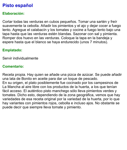 Pisto español  Elaboración:  Cortar todas las verduras en cubos pequeños. Tomar una sartén y freír suavemente la cebolla. Añadir los pimientos y el ajo y dejar cocer a fuego lento. Agregue el calabacín y los tomates y cocine a fuego lento bajo una tapa hasta que las verduras estén blandas. Sazonar con sal y pimienta.  Romper dos huevo en las verduras. Coloque la tapa en la bandeja y espere hasta que el blanco se haya endurecido (unos 7 minutos).   Emplatado:  Servir individualmente  Comentario:  Receta propia. Hay quien se añade una pizca de azúcar. Se puede añadir una lata de Bonito en aceite para dar un toque de pescado. En su origen, el plato posiblemente fue cocinado por los campesinos de La Mancha al aire libre con los productos de la huerta, a los que tenían fácil acceso. El auténtico pisto manchego sólo lleva pimientos verdes y tomates. Dicho esto, dependiendo de la zona geográfica, vemos que hay variedades de esa receta original por la variedad de la huerta, por lo que hay variantes con pimientos rojos, cebolla e incluso ajos. No obstante se puede decir que siempre lleva tomate y pimiento.