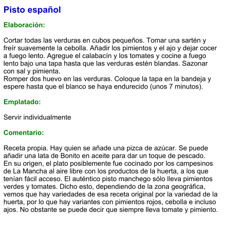 Pisto español  Elaboración:  Cortar todas las verduras en cubos pequeños. Tomar una sartén y freír suavemente la cebolla. Añadir los pimientos y el ajo y dejar cocer a fuego lento. Agregue el calabacín y los tomates y cocine a fuego lento bajo una tapa hasta que las verduras estén blandas. Sazonar con sal y pimienta.  Romper dos huevo en las verduras. Coloque la tapa en la bandeja y espere hasta que el blanco se haya endurecido (unos 7 minutos).   Emplatado:  Servir individualmente  Comentario:  Receta propia. Hay quien se añade una pizca de azúcar. Se puede añadir una lata de Bonito en aceite para dar un toque de pescado. En su origen, el plato posiblemente fue cocinado por los campesinos de La Mancha al aire libre con los productos de la huerta, a los que tenían fácil acceso. El auténtico pisto manchego sólo lleva pimientos verdes y tomates. Dicho esto, dependiendo de la zona geográfica, vemos que hay variedades de esa receta original por la variedad de la huerta, por lo que hay variantes con pimientos rojos, cebolla e incluso ajos. No obstante se puede decir que siempre lleva tomate y pimiento.