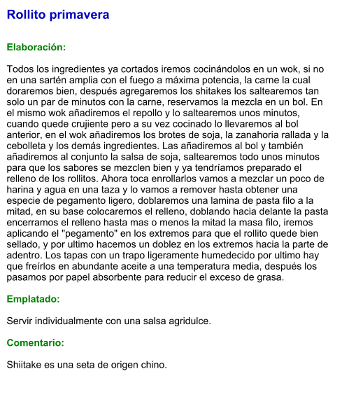 Rollito primavera   Elaboración:  Todos los ingredientes ya cortados iremos cocinándolos en un wok, si no  en una sartén amplia con el fuego a máxima potencia, la carne la cual doraremos bien, después agregaremos los shitakes los saltearemos tan solo un par de minutos con la carne, reservamos la mezcla en un bol. En el mismo wok añadiremos el repollo y lo saltearemos unos minutos, cuando quede crujiente pero a su vez cocinado lo llevaremos al bol anterior, en el wok añadiremos los brotes de soja, la zanahoria rallada y la cebolleta y los demás ingredientes. Las añadiremos al bol y también añadiremos al conjunto la salsa de soja, saltearemos todo unos minutos para que los sabores se mezclen bien y ya tendríamos preparado el relleno de los rollitos. Ahora toca enrollarlos vamos a mezclar un poco de harina y agua en una taza y lo vamos a remover hasta obtener una especie de pegamento ligero, doblaremos una lamina de pasta filo a la mitad, en su base colocaremos el relleno, doblando hacia delante la pasta encerramos el relleno hasta mas o menos la mitad la masa filo, iremos aplicando el "pegamento" en los extremos para que el rollito quede bien sellado, y por ultimo hacemos un doblez en los extremos hacia la parte de adentro. Los tapas con un trapo ligeramente humedecido por ultimo hay que freírlos en abundante aceite a una temperatura media, después los pasamos por papel absorbente para reducir el exceso de grasa.   Emplatado:  Servir individualmente con una salsa agridulce.  Comentario:  Shiitake es una seta de origen chino.