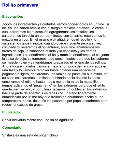 Rollito primavera   Elaboración:  Todos los ingredientes ya cortados iremos cocinándolos en un wok, si no  en una sartén amplia con el fuego a máxima potencia, la carne la cual doraremos bien, después agregaremos los shitakes los saltearemos tan solo un par de minutos con la carne, reservamos la mezcla en un bol. En el mismo wok añadiremos el repollo y lo saltearemos unos minutos, cuando quede crujiente pero a su vez cocinado lo llevaremos al bol anterior, en el wok añadiremos los brotes de soja, la zanahoria rallada y la cebolleta y los demás ingredientes. Las añadiremos al bol y también añadiremos al conjunto la salsa de soja, saltearemos todo unos minutos para que los sabores se mezclen bien y ya tendríamos preparado el relleno de los rollitos. Ahora toca enrollarlos vamos a mezclar un poco de harina y agua en una taza y lo vamos a remover hasta obtener una especie de pegamento ligero, doblaremos una lamina de pasta filo a la mitad, en su base colocaremos el relleno, doblando hacia delante la pasta encerramos el relleno hasta mas o menos la mitad la masa filo, iremos aplicando el "pegamento" en los extremos para que el rollito quede bien sellado, y por ultimo hacemos un doblez en los extremos hacia la parte de adentro. Los tapas con un trapo ligeramente humedecido por ultimo hay que freírlos en abundante aceite a una temperatura media, después los pasamos por papel absorbente para reducir el exceso de grasa.   Emplatado:  Servir individualmente con una salsa agridulce.  Comentario:  Shiitake es una seta de origen chino.