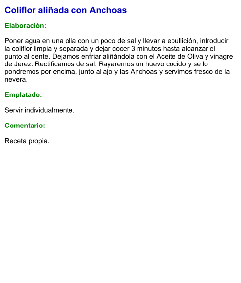Coliflor aliñada con Anchoas  Elaboración:  Poner agua en una olla con un poco de sal y llevar a ebullición, introducir la coliflor limpia y separada y dejar cocer 3 minutos hasta alcanzar el punto al dente. Dejamos enfriar aliñándola con el Aceite de Oliva y vinagre de Jerez. Rectificamos de sal. Rayaremos un huevo cocido y se lo pondremos por encima, junto al ajo y las Anchoas y servimos fresco de la nevera.  Emplatado:  Servir individualmente.  Comentario:  Receta propia.