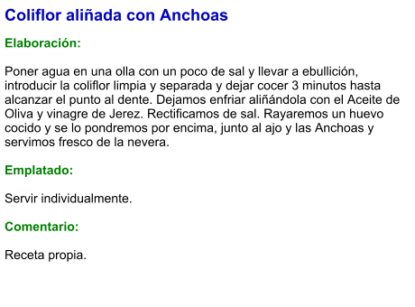 Coliflor aliñada con Anchoas  Elaboración:  Poner agua en una olla con un poco de sal y llevar a ebullición, introducir la coliflor limpia y separada y dejar cocer 3 minutos hasta alcanzar el punto al dente. Dejamos enfriar aliñándola con el Aceite de Oliva y vinagre de Jerez. Rectificamos de sal. Rayaremos un huevo cocido y se lo pondremos por encima, junto al ajo y las Anchoas y servimos fresco de la nevera.  Emplatado:  Servir individualmente.  Comentario:  Receta propia.