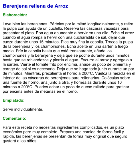 Berenjena rellena de Arroz  Elaboración:  Lava bien las berenjenas. Pártelas por la mitad longitudinalmente, y retira la pulpa con ayuda de un cuchillo. Reserva las cáscaras vaciadas para presentar el plato. Pon agua abundante a hervir en una olla. Echa el arroz cuando el agua rompa a hervir con una cucharadita de sal, dejar que cueza durante unos 15 minutos. Pica muy fina la cebolla. Trocea la pulpa de la berenjena y los champiñones. Echa aceite en una sartén a fuego medio. Fríe la cebolla hasta que esté transparente, añade los champiñones y la berenjena y deja que se poche durante unos minutos, hasta que se reblandezca y pierda el agua. Escurre el arroz y agrégalo a la sartén. Vierte el tomate frito por encima, añade un poco de pimienta y corrige de sal si es necesario. Deja que se haga todo junto durante un par de minutos. Mientras, precalienta el horno a 200ºC. Vuelca la mezcla en el interior de las cáscaras de berenjenas para rellenarlas. Colócalas sobre una fuente de horno, una junto a otra, y hornéalas durante unos 10 minutos a 200ºC. Puedes echar un poco de queso rallado para gratinar por encima antes de meterlas en el horno.  Emplatado:  Servir individualmente.  Comentario:  Para esta receta no necesitas ingredientes complicados, es un plato económico pero muy completo. Prepara una comida de forma fácil y rápida, las berenjenas se presentan de forma muy original que seguro gustará a los niños.