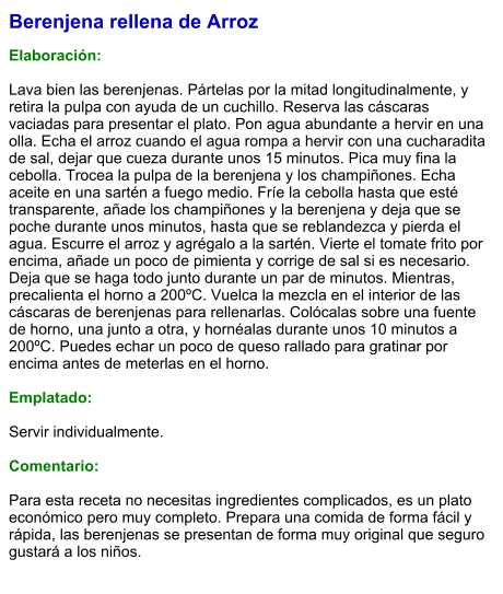 Berenjena rellena de Arroz  Elaboración:  Lava bien las berenjenas. Pártelas por la mitad longitudinalmente, y retira la pulpa con ayuda de un cuchillo. Reserva las cáscaras vaciadas para presentar el plato. Pon agua abundante a hervir en una olla. Echa el arroz cuando el agua rompa a hervir con una cucharadita de sal, dejar que cueza durante unos 15 minutos. Pica muy fina la cebolla. Trocea la pulpa de la berenjena y los champiñones. Echa aceite en una sartén a fuego medio. Fríe la cebolla hasta que esté transparente, añade los champiñones y la berenjena y deja que se poche durante unos minutos, hasta que se reblandezca y pierda el agua. Escurre el arroz y agrégalo a la sartén. Vierte el tomate frito por encima, añade un poco de pimienta y corrige de sal si es necesario. Deja que se haga todo junto durante un par de minutos. Mientras, precalienta el horno a 200ºC. Vuelca la mezcla en el interior de las cáscaras de berenjenas para rellenarlas. Colócalas sobre una fuente de horno, una junto a otra, y hornéalas durante unos 10 minutos a 200ºC. Puedes echar un poco de queso rallado para gratinar por encima antes de meterlas en el horno.  Emplatado:  Servir individualmente.  Comentario:  Para esta receta no necesitas ingredientes complicados, es un plato económico pero muy completo. Prepara una comida de forma fácil y rápida, las berenjenas se presentan de forma muy original que seguro gustará a los niños.
