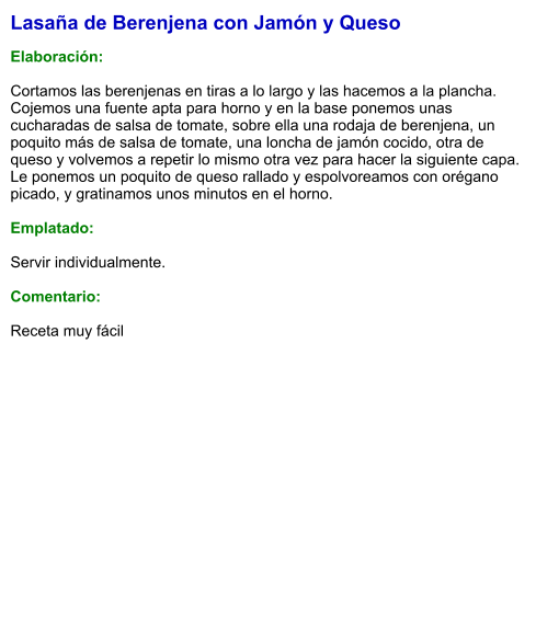 Lasaña de Berenjena con Jamón y Queso  Elaboración:  Cortamos las berenjenas en tiras a lo largo y las hacemos a la plancha. Cojemos una fuente apta para horno y en la base ponemos unas cucharadas de salsa de tomate, sobre ella una rodaja de berenjena, un poquito más de salsa de tomate, una loncha de jamón cocido, otra de queso y volvemos a repetir lo mismo otra vez para hacer la siguiente capa. Le ponemos un poquito de queso rallado y espolvoreamos con orégano picado, y gratinamos unos minutos en el horno.  Emplatado:  Servir individualmente.  Comentario:  Receta muy fácil