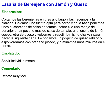 Lasaña de Berenjena con Jamón y Queso  Elaboración:  Cortamos las berenjenas en tiras a lo largo y las hacemos a la plancha. Cojemos una fuente apta para horno y en la base ponemos unas cucharadas de salsa de tomate, sobre ella una rodaja de berenjena, un poquito más de salsa de tomate, una loncha de jamón cocido, otra de queso y volvemos a repetir lo mismo otra vez para hacer la siguiente capa. Le ponemos un poquito de queso rallado y espolvoreamos con orégano picado, y gratinamos unos minutos en el horno.  Emplatado:  Servir individualmente.  Comentario:  Receta muy fácil