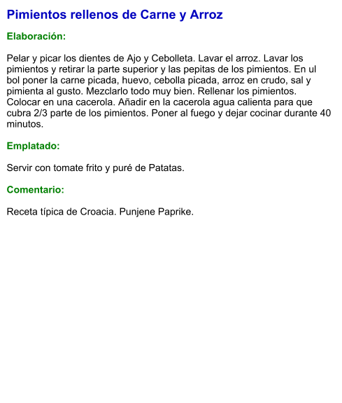 Pimientos rellenos de Carne y Arroz  Elaboración:  Pelar y picar los dientes de Ajo y Cebolleta. Lavar el arroz. Lavar los pimientos y retirar la parte superior y las pepitas de los pimientos. En ul bol poner la carne picada, huevo, cebolla picada, arroz en crudo, sal y pimienta al gusto. Mezclarlo todo muy bien. Rellenar los pimientos. Colocar en una cacerola. Añadir en la cacerola agua calienta para que cubra 2/3 parte de los pimientos. Poner al fuego y dejar cocinar durante 40 minutos.   Emplatado:  Servir con tomate frito y puré de Patatas.   Comentario:  Receta típica de Croacia. Punjene Paprike.