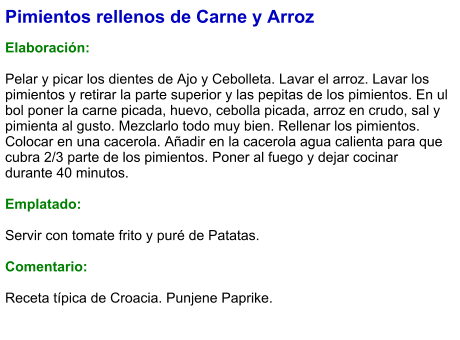 Pimientos rellenos de Carne y Arroz  Elaboración:  Pelar y picar los dientes de Ajo y Cebolleta. Lavar el arroz. Lavar los pimientos y retirar la parte superior y las pepitas de los pimientos. En ul bol poner la carne picada, huevo, cebolla picada, arroz en crudo, sal y pimienta al gusto. Mezclarlo todo muy bien. Rellenar los pimientos. Colocar en una cacerola. Añadir en la cacerola agua calienta para que cubra 2/3 parte de los pimientos. Poner al fuego y dejar cocinar durante 40 minutos.   Emplatado:  Servir con tomate frito y puré de Patatas.   Comentario:  Receta típica de Croacia. Punjene Paprike.