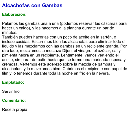Alcachofas con Gambas  Elaboración:  Pelamos las gambas una a una (podemos reservar las cáscaras para hacer un caldo), y las hacemos a la plancha durante un par de minutos. También puedes hacerlas con un poco de aceite en la sartén, o incluso cocidas. Escurrimos bien las alcachofas para eliminar todo el líquido y las mezclamos con las gambas en un recipiente grande. Por otro lado, mezclamos la mostaza Dijon, el vinagre, el azúcar, sal y pimienta negra en un recipiente. Lentamente, vamos vertiendo el aceite, sin parar de batir, hasta que se forme una marinada espesa y cremosa. Vertemos este aderezo sobre la mezcla de gambas y alcachofas, y lo mezclamos bien. Cubrimos el recipiente con papel de film y lo tenemos durante toda la noche en frío en la nevera.  Emplatado:  Servir frío  Comentario:  Receta propia