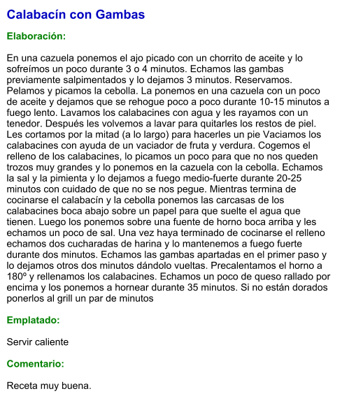 Calabacín con Gambas  Elaboración:  En una cazuela ponemos el ajo picado con un chorrito de aceite y lo sofreímos un poco durante 3 o 4 minutos. Echamos las gambas previamente salpimentados y lo dejamos 3 minutos. Reservamos. Pelamos y picamos la cebolla. La ponemos en una cazuela con un poco de aceite y dejamos que se rehogue poco a poco durante 10-15 minutos a fuego lento. Lavamos los calabacines con agua y les rayamos con un tenedor. Después les volvemos a lavar para quitarles los restos de piel. Les cortamos por la mitad (a lo largo) para hacerles un pie Vaciamos los calabacines con ayuda de un vaciador de fruta y verdura. Cogemos el relleno de los calabacines, lo picamos un poco para que no nos queden trozos muy grandes y lo ponemos en la cazuela con la cebolla. Echamos la sal y la pimienta y lo dejamos a fuego medio-fuerte durante 20-25 minutos con cuidado de que no se nos pegue. Mientras termina de cocinarse el calabacín y la cebolla ponemos las carcasas de los calabacines boca abajo sobre un papel para que suelte el agua que tienen. Luego los ponemos sobre una fuente de horno boca arriba y les echamos un poco de sal. Una vez haya terminado de cocinarse el relleno echamos dos cucharadas de harina y lo mantenemos a fuego fuerte durante dos minutos. Echamos las gambas apartadas en el primer paso y lo dejamos otros dos minutos dándolo vueltas. Precalentamos el horno a 180º y rellenamos los calabacines. Echamos un poco de queso rallado por encima y los ponemos a hornear durante 35 minutos. Si no están dorados ponerlos al grill un par de minutos  Emplatado:  Servir caliente  Comentario:  Receta muy buena.