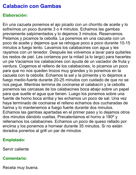 Calabacín con Gambas  Elaboración:  En una cazuela ponemos el ajo picado con un chorrito de aceite y lo sofreímos un poco durante 3 o 4 minutos. Echamos las gambas previamente salpimentados y lo dejamos 3 minutos. Reservamos. Pelamos y picamos la cebolla. La ponemos en una cazuela con un poco de aceite y dejamos que se rehogue poco a poco durante 10-15 minutos a fuego lento. Lavamos los calabacines con agua y les rayamos con un tenedor. Después les volvemos a lavar para quitarles los restos de piel. Les cortamos por la mitad (a lo largo) para hacerles un pie Vaciamos los calabacines con ayuda de un vaciador de fruta y verdura. Cogemos el relleno de los calabacines, lo picamos un poco para que no nos queden trozos muy grandes y lo ponemos en la cazuela con la cebolla. Echamos la sal y la pimienta y lo dejamos a fuego medio-fuerte durante 20-25 minutos con cuidado de que no se nos pegue. Mientras termina de cocinarse el calabacín y la cebolla ponemos las carcasas de los calabacines boca abajo sobre un papel para que suelte el agua que tienen. Luego los ponemos sobre una fuente de horno boca arriba y les echamos un poco de sal. Una vez haya terminado de cocinarse el relleno echamos dos cucharadas de harina y lo mantenemos a fuego fuerte durante dos minutos. Echamos las gambas apartadas en el primer paso y lo dejamos otros dos minutos dándolo vueltas. Precalentamos el horno a 180º y rellenamos los calabacines. Echamos un poco de queso rallado por encima y los ponemos a hornear durante 35 minutos. Si no están dorados ponerlos al grill un par de minutos  Emplatado:  Servir caliente  Comentario:  Receta muy buena.