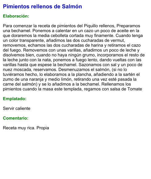 Pimientos rellenos de Salmón  Elaboración:  Para comenzar la receta de pimientos del Piquillo rellenos, Preparamos una bechamel. Ponemos a calentar en un cazo un poco de aceite en la que doraremos la media cebolleta cortada muy finamente. Cuando tenga un color transparente, añadimos las dos cucharadas de vermut, removemos, echamos las dos cucharadas de harina y retiramos el cazo del fuego. Removemos con unas varillas, añadimos un poco de leche y disolvemos bien, cuando no haya ningún grumo, incorporamos el resto de la leche junto con la nata, ponemos a fuego lento, dando vueltas con las varillas hasta que espese la bechamel. Sazonamos con sal y un poco de nuez moscada, reservamos. Desmenuzamos el salmón, (si no lo tuviéramos hecho, lo elaboramos a la plancha, añadiendo a la sartén el zumo de una naranja y medio limón, retirando una vez esté pasada la carne del salmón) y se lo añadimos a la bechamel. Rellenamos los pimientos cuando la masa este templada, regamos con salsa de Tomate  Emplatado:  Servir caliente  Comentario:  Receta muy rica. Propia