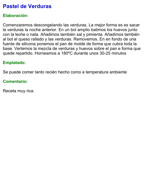 Pastel de Verduras  Elaboración:  Comenzaremos descongelando las verduras. La mejor forma es es sacar la verduras la noche anterior. En un bol amplio batimos los huevos junto con la leche o nata. Añadimos también sal y pimienta. Añadimos también al bol el queso rallado y las verduras. Removemos. En en fondo de una fuente de silicona ponemos el pan de molde de forma que cubra toda la base. Vertemos la mezcla de verduras y huevos sobre el pan e forma que quede repartido. Horneamos a 180ºC durante unos 30-25 minutos  Emplatado:  Se puede comer tanto recién hecho como a temperatura ambiente  Comentario:  Receta muy rica.