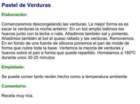 Pastel de Verduras  Elaboración:  Comenzaremos descongelando las verduras. La mejor forma es es sacar la verduras la noche anterior. En un bol amplio batimos los huevos junto con la leche o nata. Añadimos también sal y pimienta. Añadimos también al bol el queso rallado y las verduras. Removemos. En en fondo de una fuente de silicona ponemos el pan de molde de forma que cubra toda la base. Vertemos la mezcla de verduras y huevos sobre el pan e forma que quede repartido. Horneamos a 180ºC durante unos 30-25 minutos  Emplatado:  Se puede comer tanto recién hecho como a temperatura ambiente  Comentario:  Receta muy rica.