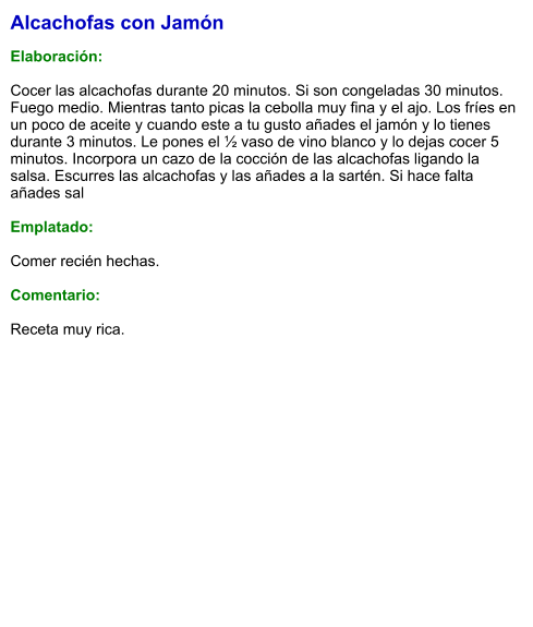 Alcachofas con Jamón  Elaboración:  Cocer las alcachofas durante 20 minutos. Si son congeladas 30 minutos. Fuego medio. Mientras tanto picas la cebolla muy fina y el ajo. Los fríes en un poco de aceite y cuando este a tu gusto añades el jamón y lo tienes durante 3 minutos. Le pones el ½ vaso de vino blanco y lo dejas cocer 5 minutos. Incorpora un cazo de la cocción de las alcachofas ligando la salsa. Escurres las alcachofas y las añades a la sartén. Si hace falta añades sal  Emplatado:  Comer recién hechas.  Comentario:  Receta muy rica.