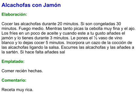 Alcachofas con Jamón  Elaboración:  Cocer las alcachofas durante 20 minutos. Si son congeladas 30 minutos. Fuego medio. Mientras tanto picas la cebolla muy fina y el ajo. Los fríes en un poco de aceite y cuando este a tu gusto añades el jamón y lo tienes durante 3 minutos. Le pones el ½ vaso de vino blanco y lo dejas cocer 5 minutos. Incorpora un cazo de la cocción de las alcachofas ligando la salsa. Escurres las alcachofas y las añades a la sartén. Si hace falta añades sal  Emplatado:  Comer recién hechas.  Comentario:  Receta muy rica.