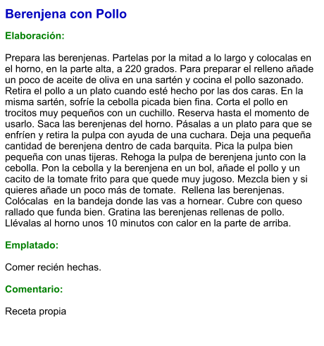 Berenjena con Pollo  Elaboración:  Prepara las berenjenas. Partelas por la mitad a lo largo y colocalas en  el horno, en la parte alta, a 220 grados. Para preparar el relleno añade un poco de aceite de oliva en una sartén y cocina el pollo sazonado. Retira el pollo a un plato cuando esté hecho por las dos caras. En la misma sartén, sofríe la cebolla picada bien fina. Corta el pollo en trocitos muy pequeños con un cuchillo. Reserva hasta el momento de usarlo. Saca las berenjenas del horno. Pásalas a un plato para que se enfríen y retira la pulpa con ayuda de una cuchara. Deja una pequeña cantidad de berenjena dentro de cada barquita. Pica la pulpa bien pequeña con unas tijeras. Rehoga la pulpa de berenjena junto con la cebolla. Pon la cebolla y la berenjena en un bol, añade el pollo y un cacito de la tomate frito para que quede muy jugoso. Mezcla bien y si quieres añade un poco más de tomate.  Rellena las berenjenas. Colócalas  en la bandeja donde las vas a hornear. Cubre con queso rallado que funda bien. Gratina las berenjenas rellenas de pollo. Llévalas al horno unos 10 minutos con calor en la parte de arriba.   Emplatado:  Comer recién hechas.  Comentario:  Receta propia