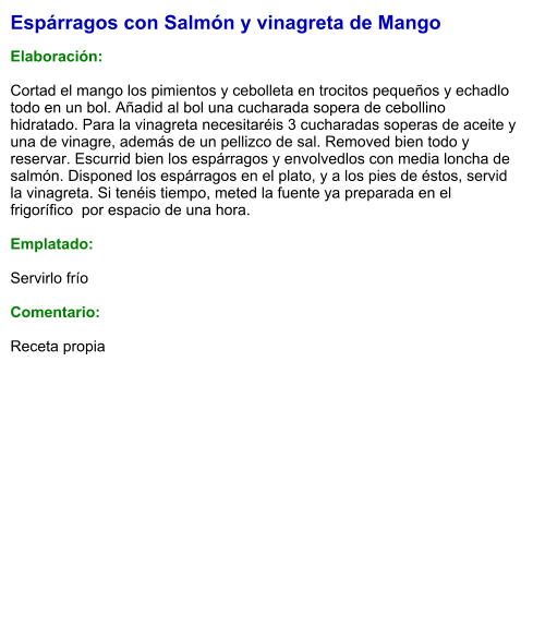 Espárragos con Salmón y vinagreta de Mango  Elaboración:  Cortad el mango los pimientos y cebolleta en trocitos pequeños y echadlo todo en un bol. Añadid al bol una cucharada sopera de cebollino hidratado. Para la vinagreta necesitaréis 3 cucharadas soperas de aceite y una de vinagre, además de un pellizco de sal. Removed bien todo y reservar. Escurrid bien los espárragos y envolvedlos con media loncha de salmón. Disponed los espárragos en el plato, y a los pies de éstos, servid la vinagreta. Si tenéis tiempo, meted la fuente ya preparada en el frigorífico  por espacio de una hora.  Emplatado:  Servirlo frío  Comentario:  Receta propia