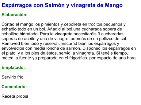 Espárragos con Salmón y vinagreta de Mango  Elaboración:  Cortad el mango los pimientos y cebolleta en trocitos pequeños y echadlo todo en un bol. Añadid al bol una cucharada sopera de cebollino hidratado. Para la vinagreta necesitaréis 3 cucharadas soperas de aceite y una de vinagre, además de un pellizco de sal. Removed bien todo y reservar. Escurrid bien los espárragos y envolvedlos con media loncha de salmón. Disponed los espárragos en el plato, y a los pies de éstos, servid la vinagreta. Si tenéis tiempo, meted la fuente ya preparada en el frigorífico  por espacio de una hora.  Emplatado:  Servirlo frío  Comentario:  Receta propia
