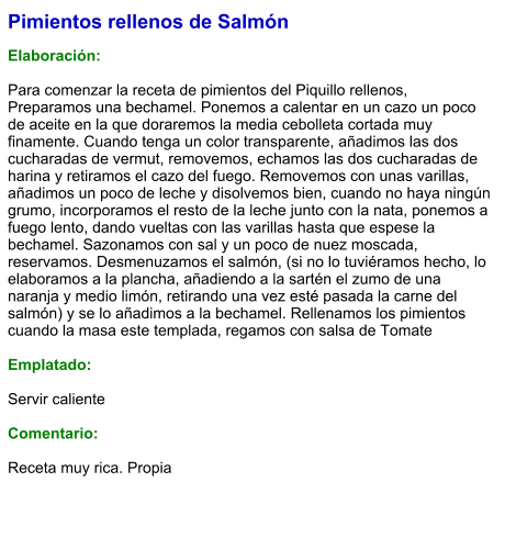 Pimientos rellenos de Salmón  Elaboración:  Para comenzar la receta de pimientos del Piquillo rellenos, Preparamos una bechamel. Ponemos a calentar en un cazo un poco de aceite en la que doraremos la media cebolleta cortada muy finamente. Cuando tenga un color transparente, añadimos las dos cucharadas de vermut, removemos, echamos las dos cucharadas de harina y retiramos el cazo del fuego. Removemos con unas varillas, añadimos un poco de leche y disolvemos bien, cuando no haya ningún grumo, incorporamos el resto de la leche junto con la nata, ponemos a fuego lento, dando vueltas con las varillas hasta que espese la bechamel. Sazonamos con sal y un poco de nuez moscada, reservamos. Desmenuzamos el salmón, (si no lo tuviéramos hecho, lo elaboramos a la plancha, añadiendo a la sartén el zumo de una naranja y medio limón, retirando una vez esté pasada la carne del salmón) y se lo añadimos a la bechamel. Rellenamos los pimientos cuando la masa este templada, regamos con salsa de Tomate  Emplatado:  Servir caliente  Comentario:  Receta muy rica. Propia