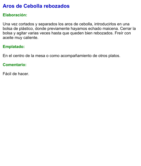 Aros de Cebolla rebozados  Elaboración:  Una vez cortados y separados los aros de cebolla, introducirlos en una bolsa de plástico, donde previamente hayamos echado maicena. Cerrar la bolsa y agitar varias veces hasta que queden bien rebozados. Freír con aceite muy caliente.  Emplatado:  En el centro de la mesa o como acompañamiento de otros platos.  Comentario:  Fácil de hacer.