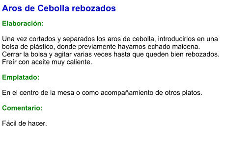 Aros de Cebolla rebozados  Elaboración:  Una vez cortados y separados los aros de cebolla, introducirlos en una bolsa de plástico, donde previamente hayamos echado maicena. Cerrar la bolsa y agitar varias veces hasta que queden bien rebozados. Freír con aceite muy caliente.  Emplatado:  En el centro de la mesa o como acompañamiento de otros platos.  Comentario:  Fácil de hacer.