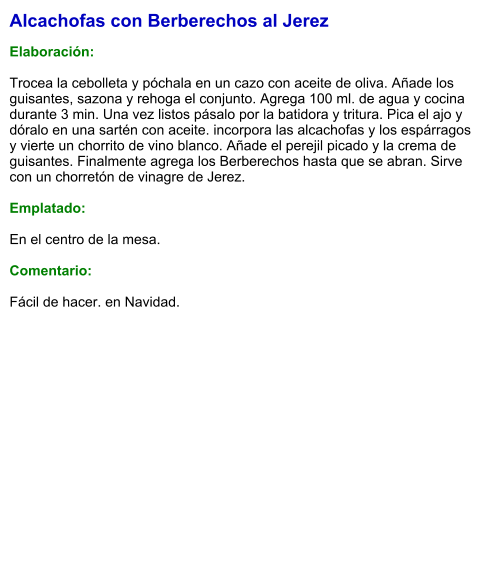 Alcachofas con Berberechos al Jerez  Elaboración:  Trocea la cebolleta y póchala en un cazo con aceite de oliva. Añade los guisantes, sazona y rehoga el conjunto. Agrega 100 ml. de agua y cocina durante 3 min. Una vez listos pásalo por la batidora y tritura. Pica el ajo y dóralo en una sartén con aceite. incorpora las alcachofas y los espárragos y vierte un chorrito de vino blanco. Añade el perejil picado y la crema de guisantes. Finalmente agrega los Berberechos hasta que se abran. Sirve con un chorretón de vinagre de Jerez.  Emplatado:  En el centro de la mesa.  Comentario:  Fácil de hacer. en Navidad.
