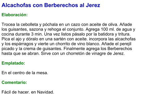Alcachofas con Berberechos al Jerez  Elaboración:  Trocea la cebolleta y póchala en un cazo con aceite de oliva. Añade los guisantes, sazona y rehoga el conjunto. Agrega 100 ml. de agua y cocina durante 3 min. Una vez listos pásalo por la batidora y tritura. Pica el ajo y dóralo en una sartén con aceite. incorpora las alcachofas y los espárragos y vierte un chorrito de vino blanco. Añade el perejil picado y la crema de guisantes. Finalmente agrega los Berberechos hasta que se abran. Sirve con un chorretón de vinagre de Jerez.  Emplatado:  En el centro de la mesa.  Comentario:  Fácil de hacer. en Navidad.