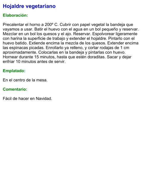 Hojaldre vegetariano  Elaboración:  Precalentar el horno a 200º C. Cubrir con papel vegetal la bandeja que vayamos a usar. Batir el huevo con el agua en un bol pequeño y reservar. Mezclar en un bol los quesos y el ajo. Reservar. Espolvorear ligeramente con harina la superficie de trabajo y extender el hojaldre. Pintarlo con el huevo batido. Extiende encima la mezcla de los quesos. Extender encima las espinacas picadas. Enrollarlo ya relleno, y cortar rodajas de 1 cm aproximadamente. Colocarlas en la bandeja y pintarlas con huevo. Hornear durante 15 minutos, hasta que estén doraditas. Sacar y dejar enfriar 10 minutos antes de servir.  Emplatado:  En el centro de la mesa.  Comentario:  Fácil de hacer en Navidad.