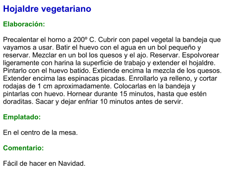 Hojaldre vegetariano  Elaboración:  Precalentar el horno a 200º C. Cubrir con papel vegetal la bandeja que vayamos a usar. Batir el huevo con el agua en un bol pequeño y reservar. Mezclar en un bol los quesos y el ajo. Reservar. Espolvorear ligeramente con harina la superficie de trabajo y extender el hojaldre. Pintarlo con el huevo batido. Extiende encima la mezcla de los quesos. Extender encima las espinacas picadas. Enrollarlo ya relleno, y cortar rodajas de 1 cm aproximadamente. Colocarlas en la bandeja y pintarlas con huevo. Hornear durante 15 minutos, hasta que estén doraditas. Sacar y dejar enfriar 10 minutos antes de servir.  Emplatado:  En el centro de la mesa.  Comentario:  Fácil de hacer en Navidad.