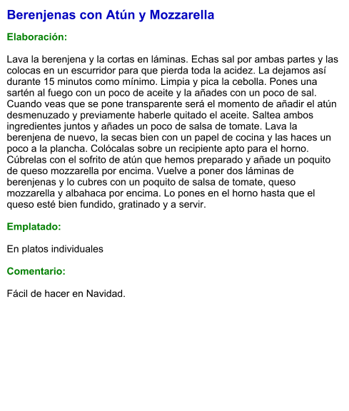 Berenjenas con Atún y Mozzarella  Elaboración:  Lava la berenjena y la cortas en láminas. Echas sal por ambas partes y las colocas en un escurridor para que pierda toda la acidez. La dejamos así durante 15 minutos como mínimo. Limpia y pica la cebolla. Pones una sartén al fuego con un poco de aceite y la añades con un poco de sal. Cuando veas que se pone transparente será el momento de añadir el atún desmenuzado y previamente haberle quitado el aceite. Saltea ambos ingredientes juntos y añades un poco de salsa de tomate. Lava la berenjena de nuevo, la secas bien con un papel de cocina y las haces un poco a la plancha. Colócalas sobre un recipiente apto para el horno. Cúbrelas con el sofrito de atún que hemos preparado y añade un poquito de queso mozzarella por encima. Vuelve a poner dos láminas de berenjenas y lo cubres con un poquito de salsa de tomate, queso mozzarella y albahaca por encima. Lo pones en el horno hasta que el queso esté bien fundido, gratinado y a servir.  Emplatado:  En platos individuales  Comentario:  Fácil de hacer en Navidad.