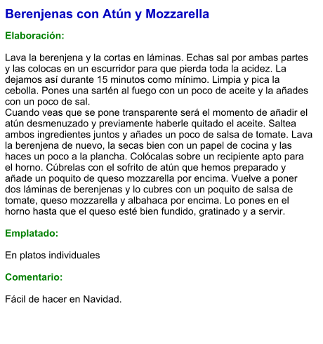 Berenjenas con Atún y Mozzarella  Elaboración:  Lava la berenjena y la cortas en láminas. Echas sal por ambas partes y las colocas en un escurridor para que pierda toda la acidez. La dejamos así durante 15 minutos como mínimo. Limpia y pica la cebolla. Pones una sartén al fuego con un poco de aceite y la añades con un poco de sal. Cuando veas que se pone transparente será el momento de añadir el atún desmenuzado y previamente haberle quitado el aceite. Saltea ambos ingredientes juntos y añades un poco de salsa de tomate. Lava la berenjena de nuevo, la secas bien con un papel de cocina y las haces un poco a la plancha. Colócalas sobre un recipiente apto para el horno. Cúbrelas con el sofrito de atún que hemos preparado y añade un poquito de queso mozzarella por encima. Vuelve a poner dos láminas de berenjenas y lo cubres con un poquito de salsa de tomate, queso mozzarella y albahaca por encima. Lo pones en el horno hasta que el queso esté bien fundido, gratinado y a servir.  Emplatado:  En platos individuales  Comentario:  Fácil de hacer en Navidad.