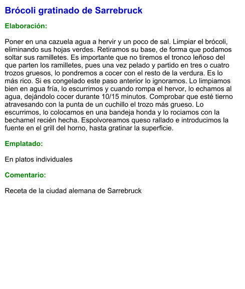 Brócoli gratinado de Sarrebruck  Elaboración:  Poner en una cazuela agua a hervir y un poco de sal. Limpiar el brócoli, eliminando sus hojas verdes. Retiramos su base, de forma que podamos soltar sus ramilletes. Es importante que no tiremos el tronco leñoso del que parten los ramilletes, pues una vez pelado y partido en tres o cuatro trozos gruesos, lo pondremos a cocer con el resto de la verdura. Es lo más rico. Si es congelado este paso anterior lo ignoramos. Lo limpiamos bien en agua fría, lo escurrimos y cuando rompa el hervor, lo echamos al agua, dejándolo cocer durante 10/15 minutos. Comprobar que esté tierno atravesando con la punta de un cuchillo el trozo más grueso. Lo escurrimos, lo colocamos en una bandeja honda y lo rociamos con la bechamel recién hecha. Espolvoreamos queso rallado e introducimos la fuente en el grill del horno, hasta gratinar la superficie.   Emplatado:  En platos individuales  Comentario:  Receta de la ciudad alemana de Sarrebruck