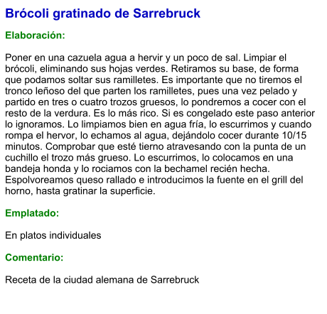 Brócoli gratinado de Sarrebruck  Elaboración:  Poner en una cazuela agua a hervir y un poco de sal. Limpiar el brócoli, eliminando sus hojas verdes. Retiramos su base, de forma que podamos soltar sus ramilletes. Es importante que no tiremos el tronco leñoso del que parten los ramilletes, pues una vez pelado y partido en tres o cuatro trozos gruesos, lo pondremos a cocer con el resto de la verdura. Es lo más rico. Si es congelado este paso anterior lo ignoramos. Lo limpiamos bien en agua fría, lo escurrimos y cuando rompa el hervor, lo echamos al agua, dejándolo cocer durante 10/15 minutos. Comprobar que esté tierno atravesando con la punta de un cuchillo el trozo más grueso. Lo escurrimos, lo colocamos en una bandeja honda y lo rociamos con la bechamel recién hecha. Espolvoreamos queso rallado e introducimos la fuente en el grill del horno, hasta gratinar la superficie.   Emplatado:  En platos individuales  Comentario:  Receta de la ciudad alemana de Sarrebruck