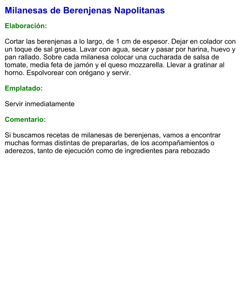 Milanesas de Berenjenas Napolitanas  Elaboración:  Cortar las berenjenas a lo largo, de 1 cm de espesor. Dejar en colador con un toque de sal gruesa. Lavar con agua, secar y pasar por harina, huevo y pan rallado. Sobre cada milanesa colocar una cucharada de salsa de tomate, media feta de jamón y el queso mozzarella. Llevar a gratinar al horno. Espolvorear con orégano y servir.  Emplatado:  Servir inmediatamente  Comentario:  Si buscamos recetas de milanesas de berenjenas, vamos a encontrar muchas formas distintas de prepararlas, de los acompañamientos o aderezos, tanto de ejecución como de ingredientes para rebozado