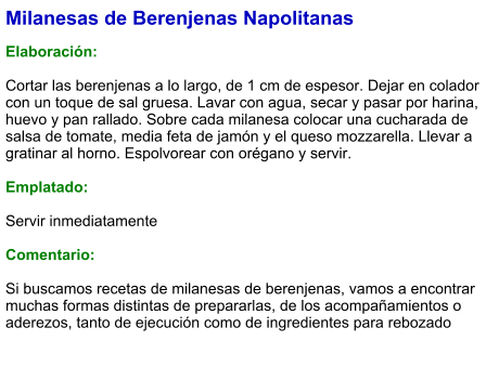 Milanesas de Berenjenas Napolitanas  Elaboración:  Cortar las berenjenas a lo largo, de 1 cm de espesor. Dejar en colador con un toque de sal gruesa. Lavar con agua, secar y pasar por harina, huevo y pan rallado. Sobre cada milanesa colocar una cucharada de salsa de tomate, media feta de jamón y el queso mozzarella. Llevar a gratinar al horno. Espolvorear con orégano y servir.  Emplatado:  Servir inmediatamente  Comentario:  Si buscamos recetas de milanesas de berenjenas, vamos a encontrar muchas formas distintas de prepararlas, de los acompañamientos o aderezos, tanto de ejecución como de ingredientes para rebozado