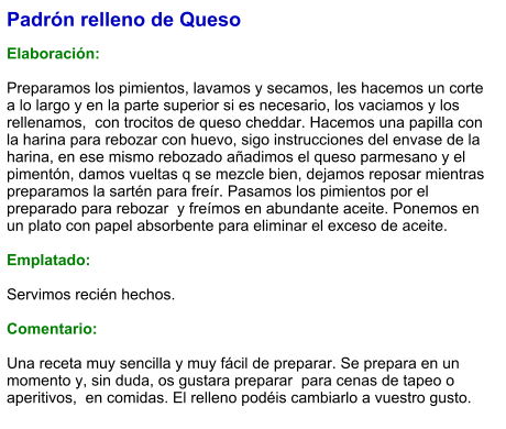Padrón relleno de Queso  Elaboración:  Preparamos los pimientos, lavamos y secamos, les hacemos un corte a lo largo y en la parte superior si es necesario, los vaciamos y los rellenamos,  con trocitos de queso cheddar. Hacemos una papilla con la harina para rebozar con huevo, sigo instrucciones del envase de la harina, en ese mismo rebozado añadimos el queso parmesano y el pimentón, damos vueltas q se mezcle bien, dejamos reposar mientras  preparamos la sartén para freír. Pasamos los pimientos por el preparado para rebozar  y freímos en abundante aceite. Ponemos en un plato con papel absorbente para eliminar el exceso de aceite.   Emplatado:  Servimos recién hechos.  Comentario:  Una receta muy sencilla y muy fácil de preparar. Se prepara en un momento y, sin duda, os gustara preparar  para cenas de tapeo o aperitivos,  en comidas. El relleno podéis cambiarlo a vuestro gusto.