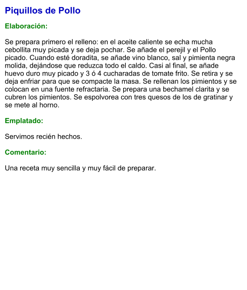 Piquillos de Pollo  Elaboración:  Se prepara primero el relleno: en el aceite caliente se echa mucha cebollita muy picada y se deja pochar. Se añade el perejil y el Pollo picado. Cuando esté doradita, se añade vino blanco, sal y pimienta negra molida, dejándose que reduzca todo el caldo. Casi al final, se añade huevo duro muy picado y 3 ó 4 cucharadas de tomate frito. Se retira y se deja enfriar para que se compacte la masa. Se rellenan los pimientos y se colocan en una fuente refractaria. Se prepara una bechamel clarita y se cubren los pimientos. Se espolvorea con tres quesos de los de gratinar y se mete al horno.  Emplatado:  Servimos recién hechos.  Comentario:  Una receta muy sencilla y muy fácil de preparar.