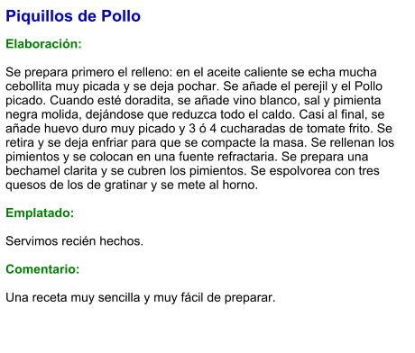 Piquillos de Pollo  Elaboración:  Se prepara primero el relleno: en el aceite caliente se echa mucha cebollita muy picada y se deja pochar. Se añade el perejil y el Pollo picado. Cuando esté doradita, se añade vino blanco, sal y pimienta negra molida, dejándose que reduzca todo el caldo. Casi al final, se añade huevo duro muy picado y 3 ó 4 cucharadas de tomate frito. Se retira y se deja enfriar para que se compacte la masa. Se rellenan los pimientos y se colocan en una fuente refractaria. Se prepara una bechamel clarita y se cubren los pimientos. Se espolvorea con tres quesos de los de gratinar y se mete al horno.  Emplatado:  Servimos recién hechos.  Comentario:  Una receta muy sencilla y muy fácil de preparar.