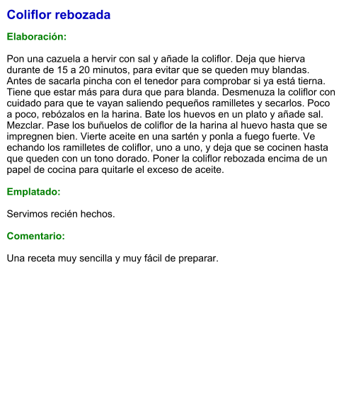 Coliflor rebozada  Elaboración:  Pon una cazuela a hervir con sal y añade la coliflor. Deja que hierva durante de 15 a 20 minutos, para evitar que se queden muy blandas. Antes de sacarla pincha con el tenedor para comprobar si ya está tierna. Tiene que estar más para dura que para blanda. Desmenuza la coliflor con cuidado para que te vayan saliendo pequeños ramilletes y secarlos. Poco a poco, rebózalos en la harina. Bate los huevos en un plato y añade sal. Mezclar. Pase los buñuelos de coliflor de la harina al huevo hasta que se impregnen bien. Vierte aceite en una sartén y ponla a fuego fuerte. Ve echando los ramilletes de coliflor, uno a uno, y deja que se cocinen hasta que queden con un tono dorado. Poner la coliflor rebozada encima de un papel de cocina para quitarle el exceso de aceite.  Emplatado:  Servimos recién hechos.  Comentario:  Una receta muy sencilla y muy fácil de preparar.