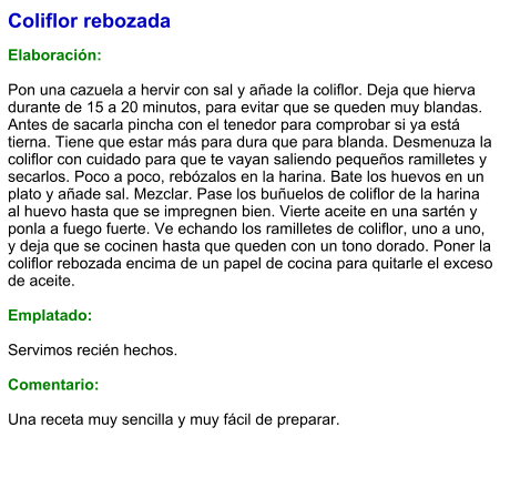 Coliflor rebozada  Elaboración:  Pon una cazuela a hervir con sal y añade la coliflor. Deja que hierva durante de 15 a 20 minutos, para evitar que se queden muy blandas. Antes de sacarla pincha con el tenedor para comprobar si ya está tierna. Tiene que estar más para dura que para blanda. Desmenuza la coliflor con cuidado para que te vayan saliendo pequeños ramilletes y secarlos. Poco a poco, rebózalos en la harina. Bate los huevos en un plato y añade sal. Mezclar. Pase los buñuelos de coliflor de la harina al huevo hasta que se impregnen bien. Vierte aceite en una sartén y ponla a fuego fuerte. Ve echando los ramilletes de coliflor, uno a uno, y deja que se cocinen hasta que queden con un tono dorado. Poner la coliflor rebozada encima de un papel de cocina para quitarle el exceso de aceite.  Emplatado:  Servimos recién hechos.  Comentario:  Una receta muy sencilla y muy fácil de preparar.