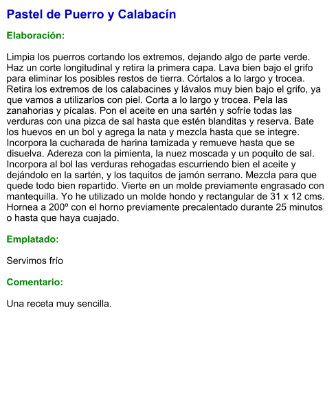 Pastel de Puerro y Calabacín  Elaboración:  Limpia los puerros cortando los extremos, dejando algo de parte verde. Haz un corte longitudinal y retira la primera capa. Lava bien bajo el grifo para eliminar los posibles restos de tierra. Córtalos a lo largo y trocea. Retira los extremos de los calabacines y lávalos muy bien bajo el grifo, ya que vamos a utilizarlos con piel. Corta a lo largo y trocea. Pela las zanahorias y pícalas. Pon el aceite en una sartén y sofríe todas las verduras con una pizca de sal hasta que estén blanditas y reserva. Bate los huevos en un bol y agrega la nata y mezcla hasta que se integre. Incorpora la cucharada de harina tamizada y remueve hasta que se disuelva. Adereza con la pimienta, la nuez moscada y un poquito de sal. Incorpora al bol las verduras rehogadas escurriendo bien el aceite y dejándolo en la sartén, y los taquitos de jamón serrano. Mezcla para que quede todo bien repartido. Vierte en un molde previamente engrasado con mantequilla. Yo he utilizado un molde hondo y rectangular de 31 x 12 cms. Hornea a 200º con el horno previamente precalentado durante 25 minutos o hasta que haya cuajado.  Emplatado:  Servimos frío  Comentario:  Una receta muy sencilla.