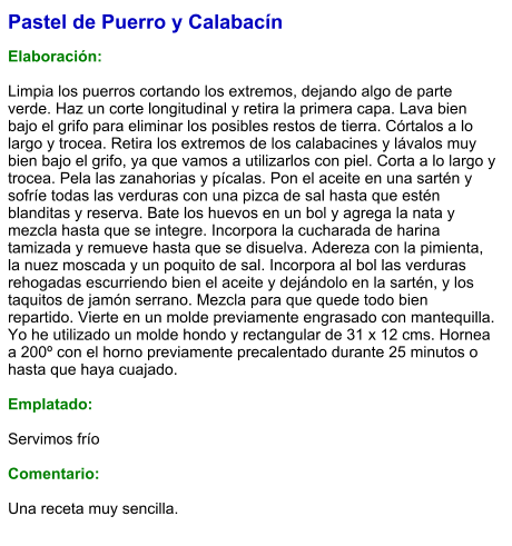 Pastel de Puerro y Calabacín  Elaboración:  Limpia los puerros cortando los extremos, dejando algo de parte verde. Haz un corte longitudinal y retira la primera capa. Lava bien bajo el grifo para eliminar los posibles restos de tierra. Córtalos a lo largo y trocea. Retira los extremos de los calabacines y lávalos muy bien bajo el grifo, ya que vamos a utilizarlos con piel. Corta a lo largo y trocea. Pela las zanahorias y pícalas. Pon el aceite en una sartén y sofríe todas las verduras con una pizca de sal hasta que estén blanditas y reserva. Bate los huevos en un bol y agrega la nata y mezcla hasta que se integre. Incorpora la cucharada de harina tamizada y remueve hasta que se disuelva. Adereza con la pimienta, la nuez moscada y un poquito de sal. Incorpora al bol las verduras rehogadas escurriendo bien el aceite y dejándolo en la sartén, y los taquitos de jamón serrano. Mezcla para que quede todo bien repartido. Vierte en un molde previamente engrasado con mantequilla. Yo he utilizado un molde hondo y rectangular de 31 x 12 cms. Hornea a 200º con el horno previamente precalentado durante 25 minutos o hasta que haya cuajado.  Emplatado:  Servimos frío  Comentario:  Una receta muy sencilla.