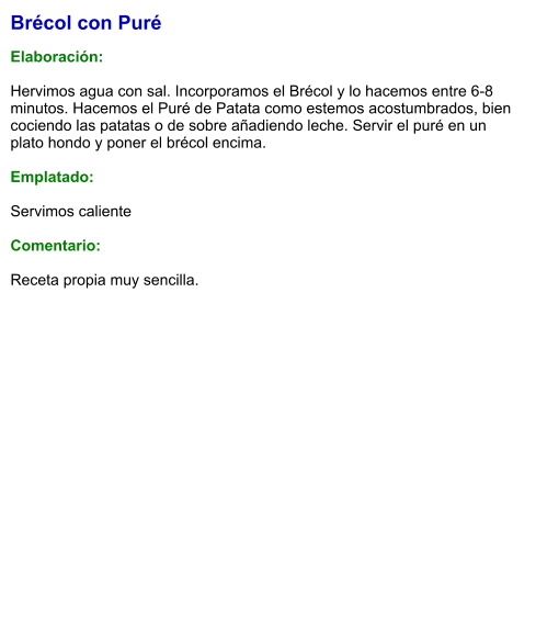 Brécol con Puré  Elaboración:  Hervimos agua con sal. Incorporamos el Brécol y lo hacemos entre 6-8 minutos. Hacemos el Puré de Patata como estemos acostumbrados, bien cociendo las patatas o de sobre añadiendo leche. Servir el puré en un plato hondo y poner el brécol encima.  Emplatado:  Servimos caliente  Comentario:  Receta propia muy sencilla.