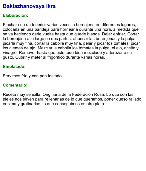 Baklazhanovaya Ikra  Elaboración:  Pinchar con un tenedor varias veces la berenjena en diferentes lugares, colocarla en una bandeja para hornearla durante una hora. a medida que se va haciendo darle vuelta hasta que quede blanda. Dejar enfriar. Cortar la berenjena a lo largo en dos partes, ahuecar las berenjenas y la pulpa picarla muy fina, cortar la cebolla muy fina, pelar y picar los tomates, picar los dientes de ajo. Mezclar la cebolla los tomates la pulpa, el ajo, aceite y vinagre. Remover hasta que este todo bien mezclado y aderezar a su gusto. Cubrir y meter al frigorífico durante varias horas.   Emplatado:  Servimos frío y con pan tostado.  Comentario:  Receta muy sencilla. Originaria de la Federación Rusa. Lo que son las pieles nos sirven para rellenarlas de lo que queramos, poner queso rallado encima y gratinarlas, lo que conseguimos es otro plato.
