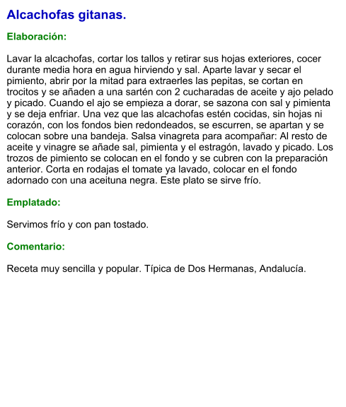 Alcachofas gitanas.  Elaboración:  Lavar la alcachofas, cortar los tallos y retirar sus hojas exteriores, cocer durante media hora en agua hirviendo y sal. Aparte lavar y secar el pimiento, abrir por la mitad para extraerles las pepitas, se cortan en trocitos y se añaden a una sartén con 2 cucharadas de aceite y ajo pelado y picado. Cuando el ajo se empieza a dorar, se sazona con sal y pimienta y se deja enfriar. Una vez que las alcachofas estén cocidas, sin hojas ni corazón, con los fondos bien redondeados, se escurren, se apartan y se colocan sobre una bandeja. Salsa vinagreta para acompañar: Al resto de aceite y vinagre se añade sal, pimienta y el estragón, lavado y picado. Los trozos de pimiento se colocan en el fondo y se cubren con la preparación anterior. Corta en rodajas el tomate ya lavado, colocar en el fondo adornado con una aceituna negra. Este plato se sirve frío.   Emplatado:  Servimos frío y con pan tostado.  Comentario:  Receta muy sencilla y popular. Típica de Dos Hermanas, Andalucía.